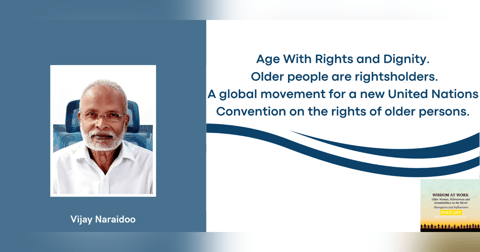 Vijay Naraidoo: "With a UN Convention for the rights of Older Persons comes dignity and respect, attacking ageism at its roots; and human rights will be a culture well embedded" Vijay Naraidoo: "With a UN Convention for the rights of Older Persons comes dignity and respect, attacking ageism at its roots; and human rights will be a culture well embedded"